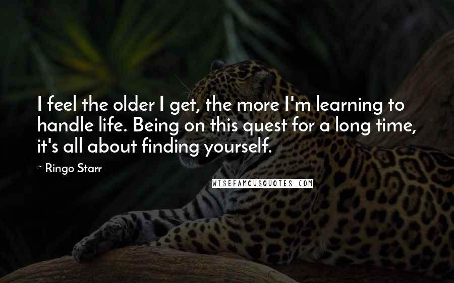 Ringo Starr Quotes: I feel the older I get, the more I'm learning to handle life. Being on this quest for a long time, it's all about finding yourself.