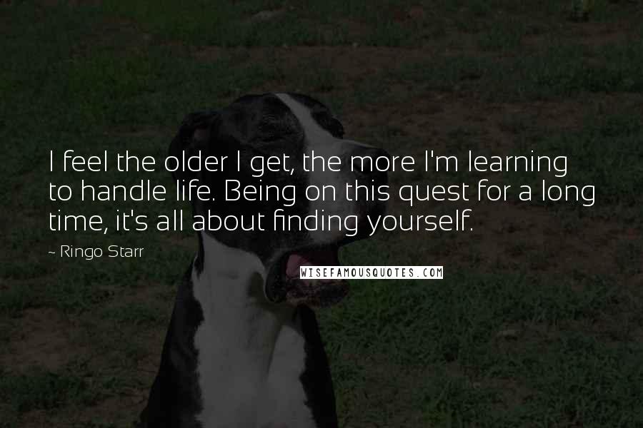 Ringo Starr Quotes: I feel the older I get, the more I'm learning to handle life. Being on this quest for a long time, it's all about finding yourself.