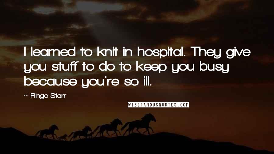 Ringo Starr Quotes: I learned to knit in hospital. They give you stuff to do to keep you busy because you're so ill.