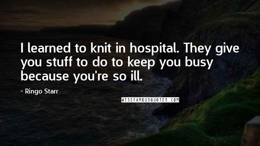 Ringo Starr Quotes: I learned to knit in hospital. They give you stuff to do to keep you busy because you're so ill.