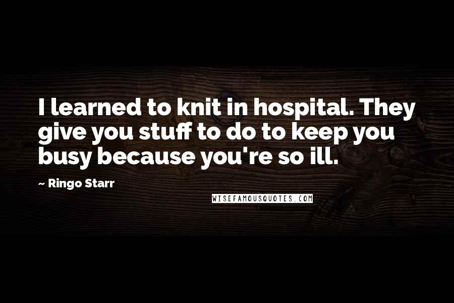 Ringo Starr Quotes: I learned to knit in hospital. They give you stuff to do to keep you busy because you're so ill.