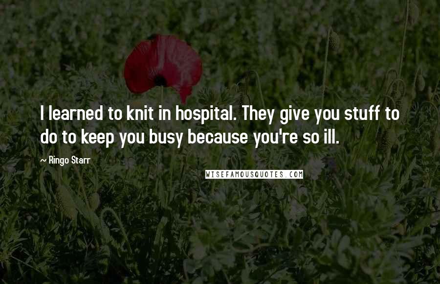 Ringo Starr Quotes: I learned to knit in hospital. They give you stuff to do to keep you busy because you're so ill.