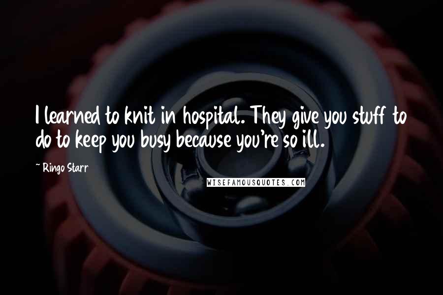 Ringo Starr Quotes: I learned to knit in hospital. They give you stuff to do to keep you busy because you're so ill.