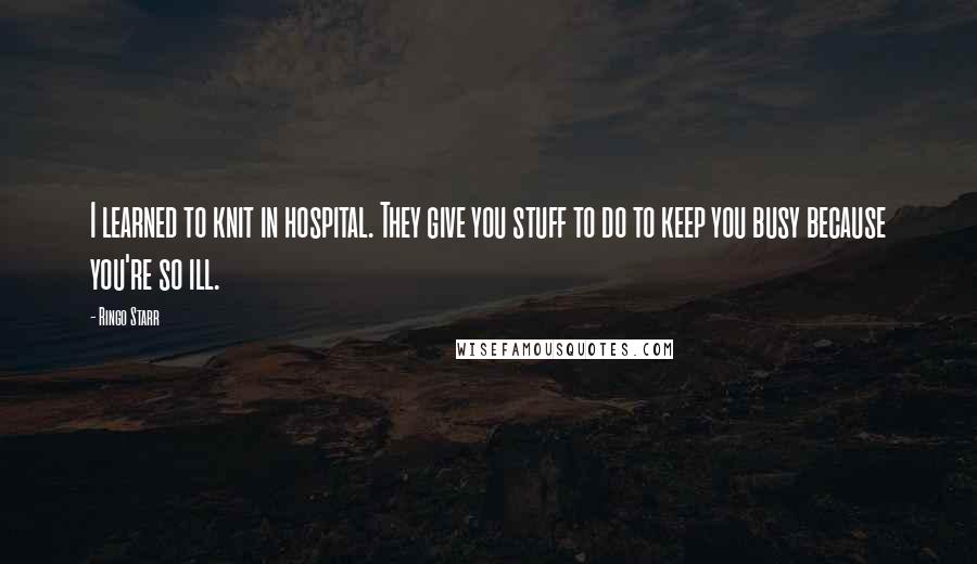 Ringo Starr Quotes: I learned to knit in hospital. They give you stuff to do to keep you busy because you're so ill.