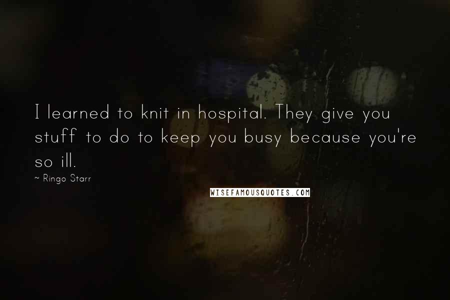 Ringo Starr Quotes: I learned to knit in hospital. They give you stuff to do to keep you busy because you're so ill.