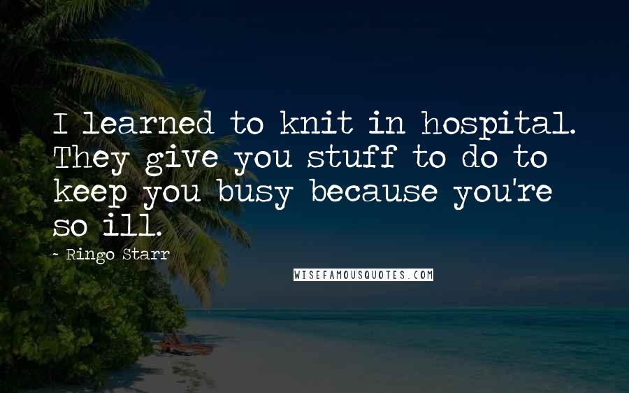 Ringo Starr Quotes: I learned to knit in hospital. They give you stuff to do to keep you busy because you're so ill.