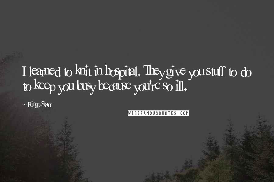 Ringo Starr Quotes: I learned to knit in hospital. They give you stuff to do to keep you busy because you're so ill.