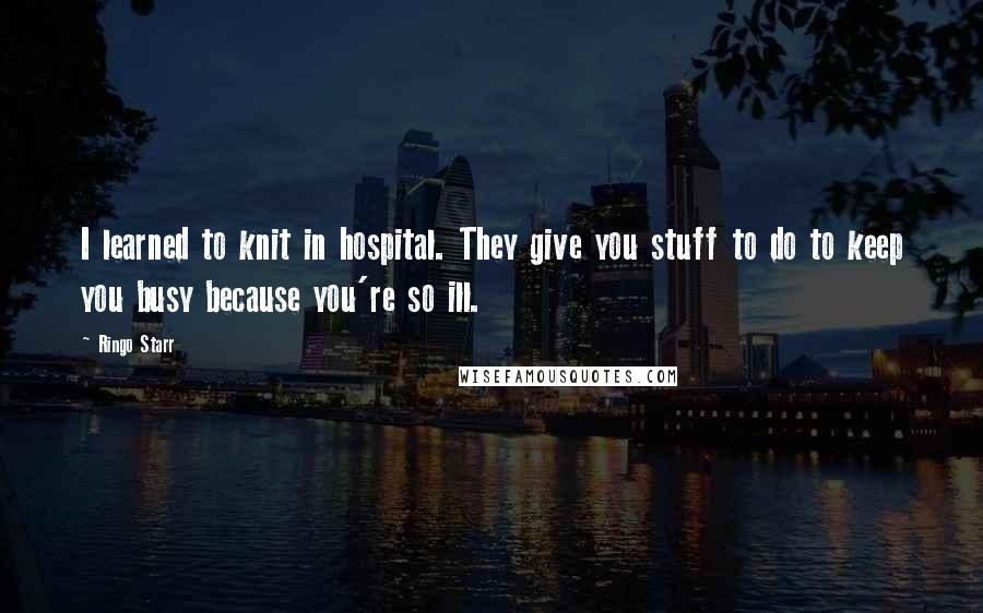Ringo Starr Quotes: I learned to knit in hospital. They give you stuff to do to keep you busy because you're so ill.