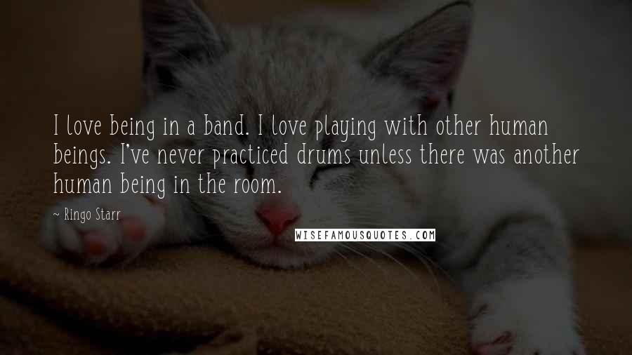 Ringo Starr Quotes: I love being in a band. I love playing with other human beings. I've never practiced drums unless there was another human being in the room.