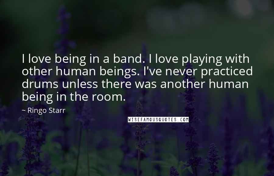 Ringo Starr Quotes: I love being in a band. I love playing with other human beings. I've never practiced drums unless there was another human being in the room.