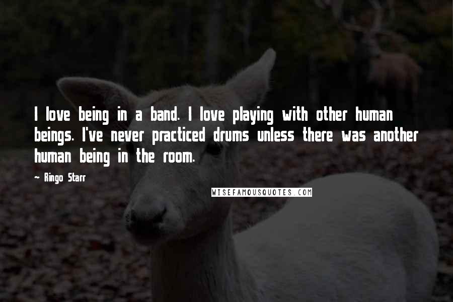 Ringo Starr Quotes: I love being in a band. I love playing with other human beings. I've never practiced drums unless there was another human being in the room.