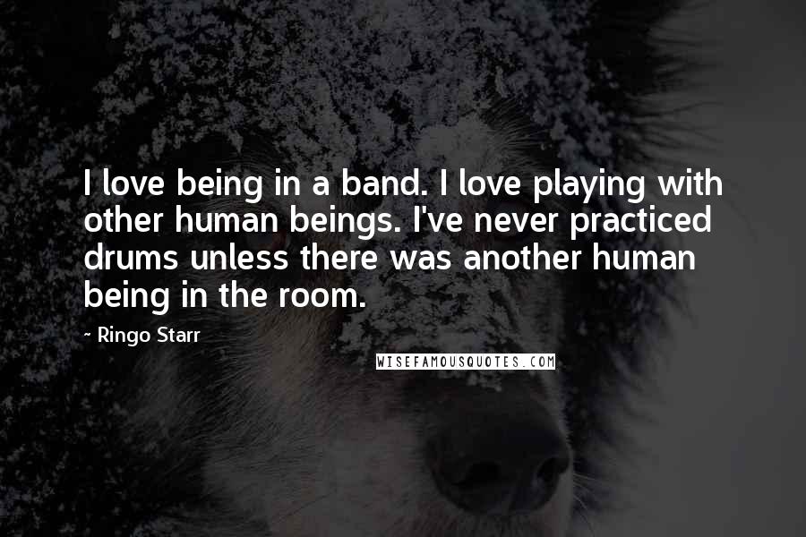 Ringo Starr Quotes: I love being in a band. I love playing with other human beings. I've never practiced drums unless there was another human being in the room.