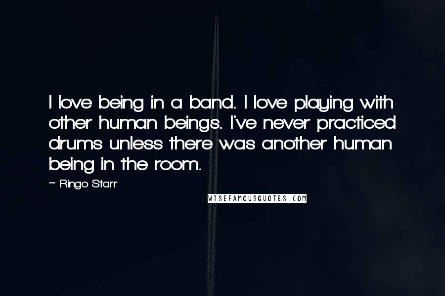 Ringo Starr Quotes: I love being in a band. I love playing with other human beings. I've never practiced drums unless there was another human being in the room.