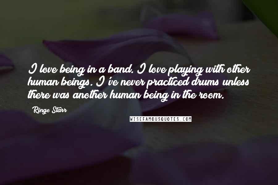 Ringo Starr Quotes: I love being in a band. I love playing with other human beings. I've never practiced drums unless there was another human being in the room.