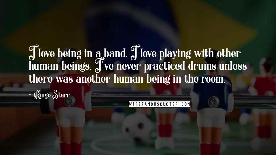 Ringo Starr Quotes: I love being in a band. I love playing with other human beings. I've never practiced drums unless there was another human being in the room.