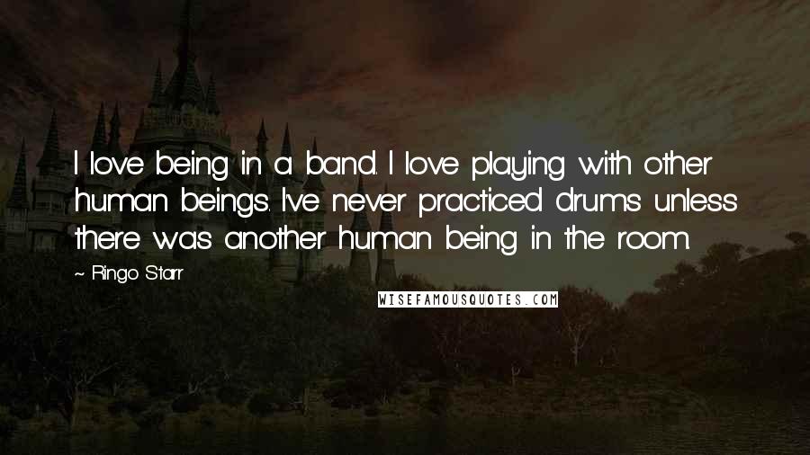 Ringo Starr Quotes: I love being in a band. I love playing with other human beings. I've never practiced drums unless there was another human being in the room.