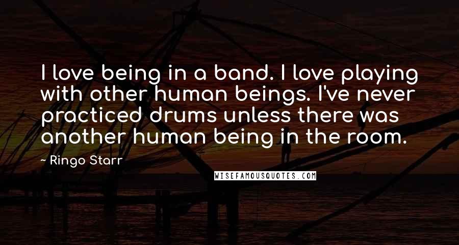 Ringo Starr Quotes: I love being in a band. I love playing with other human beings. I've never practiced drums unless there was another human being in the room.