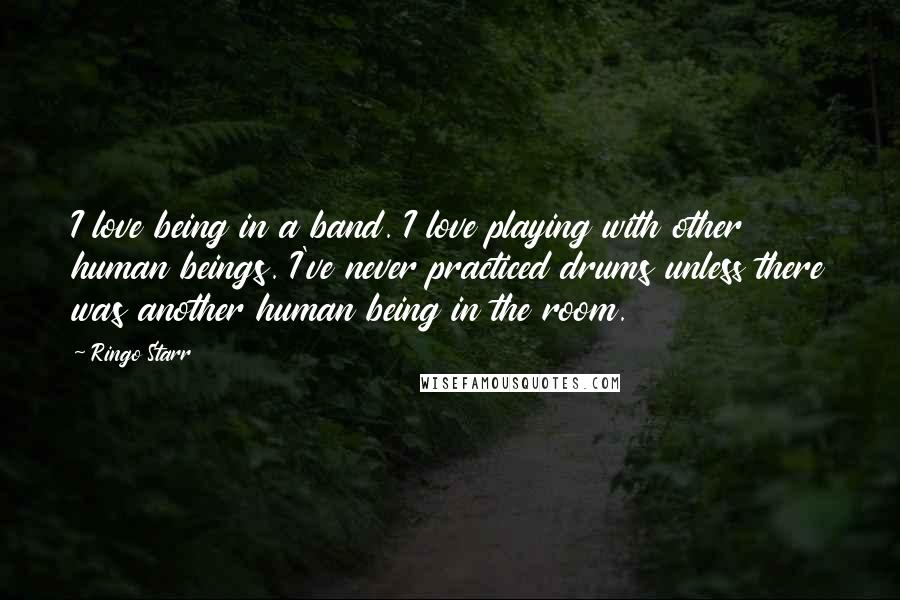 Ringo Starr Quotes: I love being in a band. I love playing with other human beings. I've never practiced drums unless there was another human being in the room.