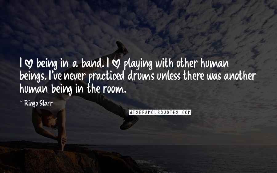 Ringo Starr Quotes: I love being in a band. I love playing with other human beings. I've never practiced drums unless there was another human being in the room.