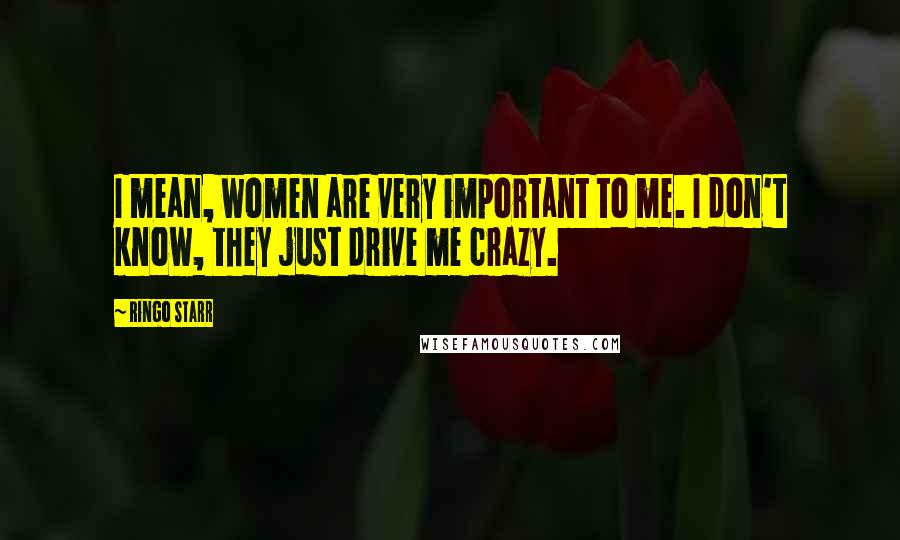 Ringo Starr Quotes: I mean, women are very important to me. I don't know, they just drive me crazy.