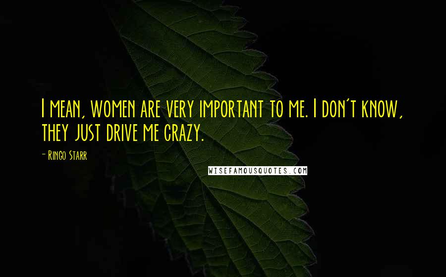 Ringo Starr Quotes: I mean, women are very important to me. I don't know, they just drive me crazy.