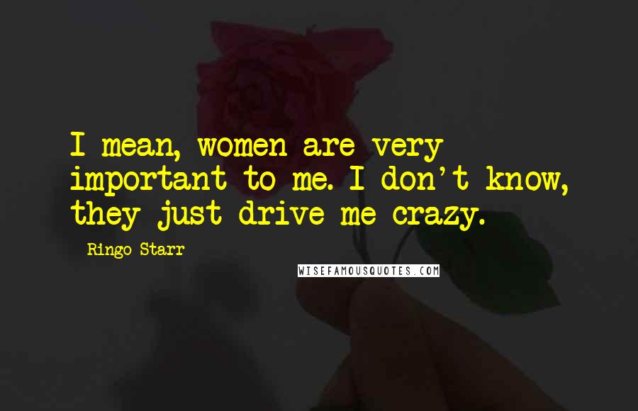 Ringo Starr Quotes: I mean, women are very important to me. I don't know, they just drive me crazy.