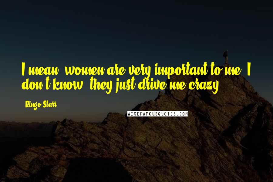 Ringo Starr Quotes: I mean, women are very important to me. I don't know, they just drive me crazy.