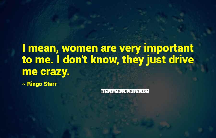 Ringo Starr Quotes: I mean, women are very important to me. I don't know, they just drive me crazy.