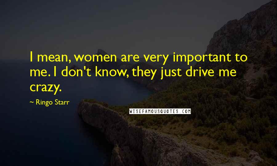 Ringo Starr Quotes: I mean, women are very important to me. I don't know, they just drive me crazy.