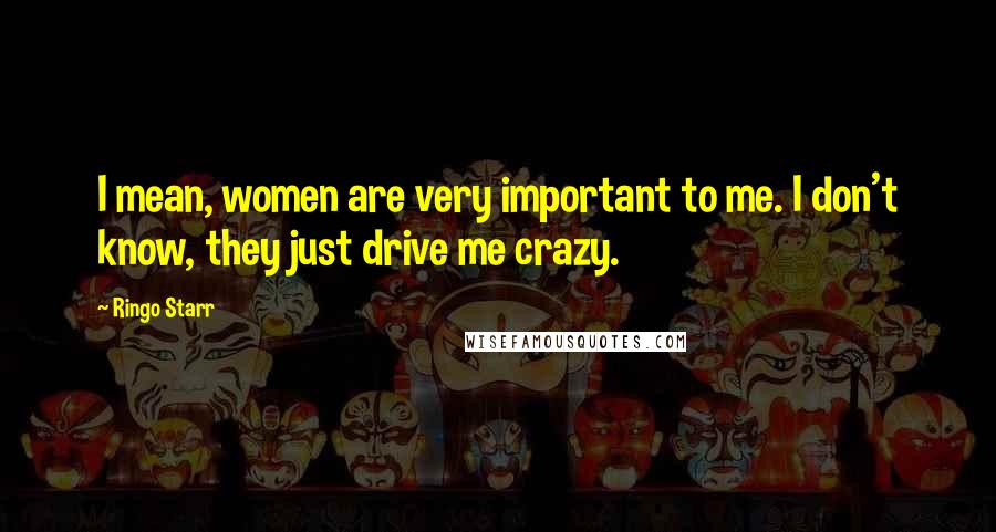 Ringo Starr Quotes: I mean, women are very important to me. I don't know, they just drive me crazy.
