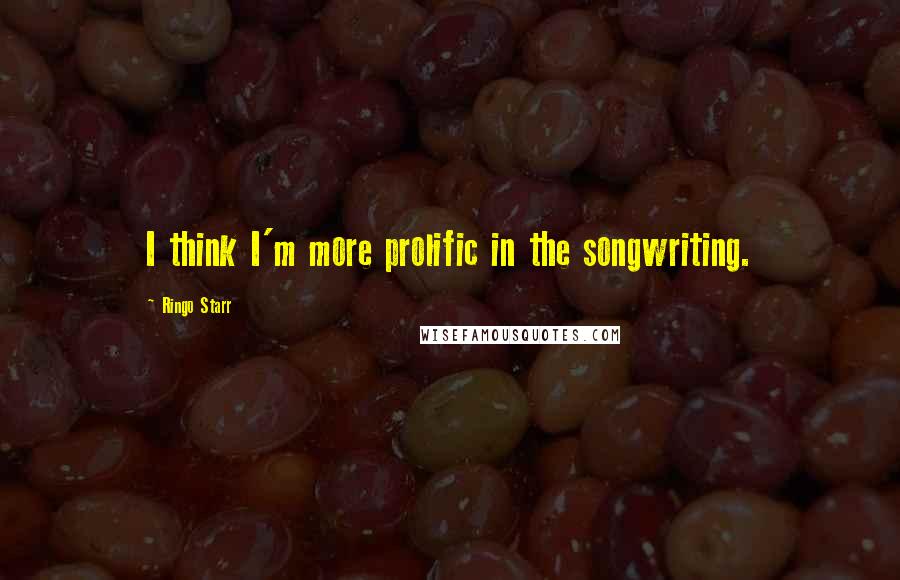 Ringo Starr Quotes: I think I'm more prolific in the songwriting.