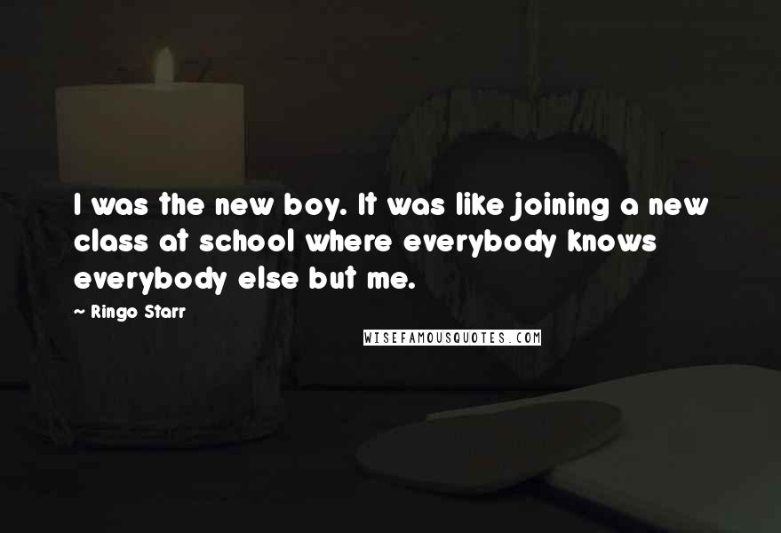 Ringo Starr Quotes: I was the new boy. It was like joining a new class at school where everybody knows everybody else but me.