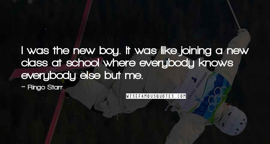 Ringo Starr Quotes: I was the new boy. It was like joining a new class at school where everybody knows everybody else but me.