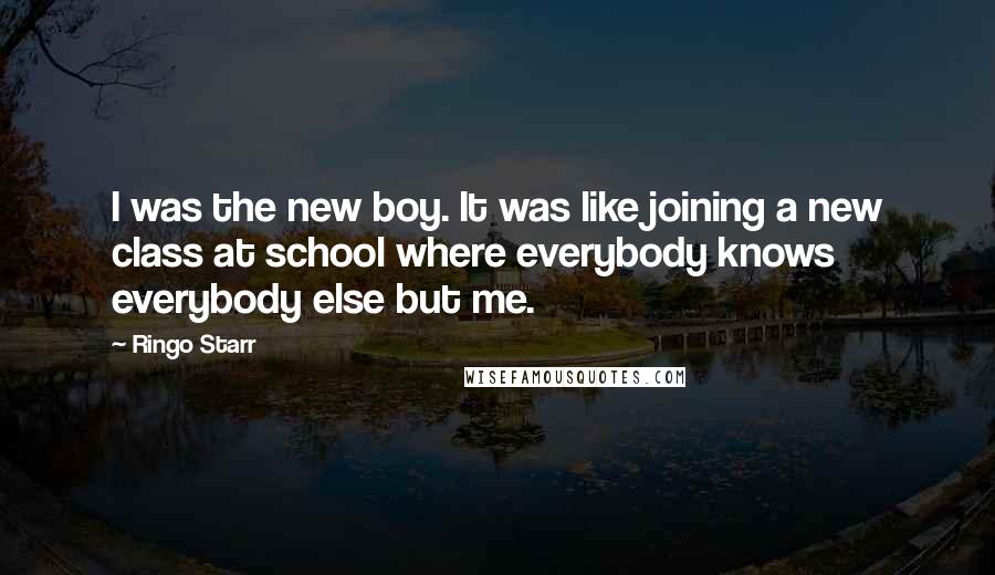 Ringo Starr Quotes: I was the new boy. It was like joining a new class at school where everybody knows everybody else but me.