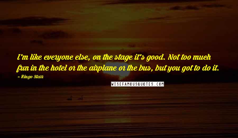 Ringo Starr Quotes: I'm like everyone else, on the stage it's good. Not too much fun in the hotel or the airplane or the bus, but you got to do it.