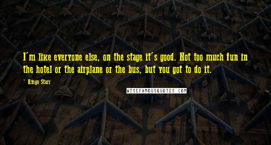 Ringo Starr Quotes: I'm like everyone else, on the stage it's good. Not too much fun in the hotel or the airplane or the bus, but you got to do it.