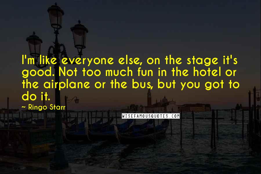 Ringo Starr Quotes: I'm like everyone else, on the stage it's good. Not too much fun in the hotel or the airplane or the bus, but you got to do it.