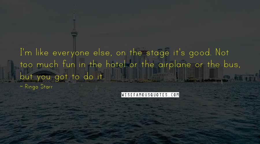 Ringo Starr Quotes: I'm like everyone else, on the stage it's good. Not too much fun in the hotel or the airplane or the bus, but you got to do it.