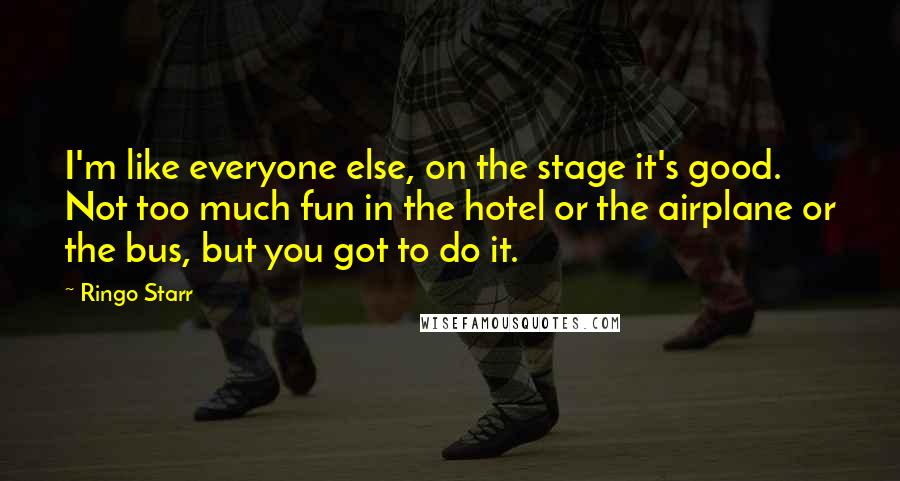 Ringo Starr Quotes: I'm like everyone else, on the stage it's good. Not too much fun in the hotel or the airplane or the bus, but you got to do it.