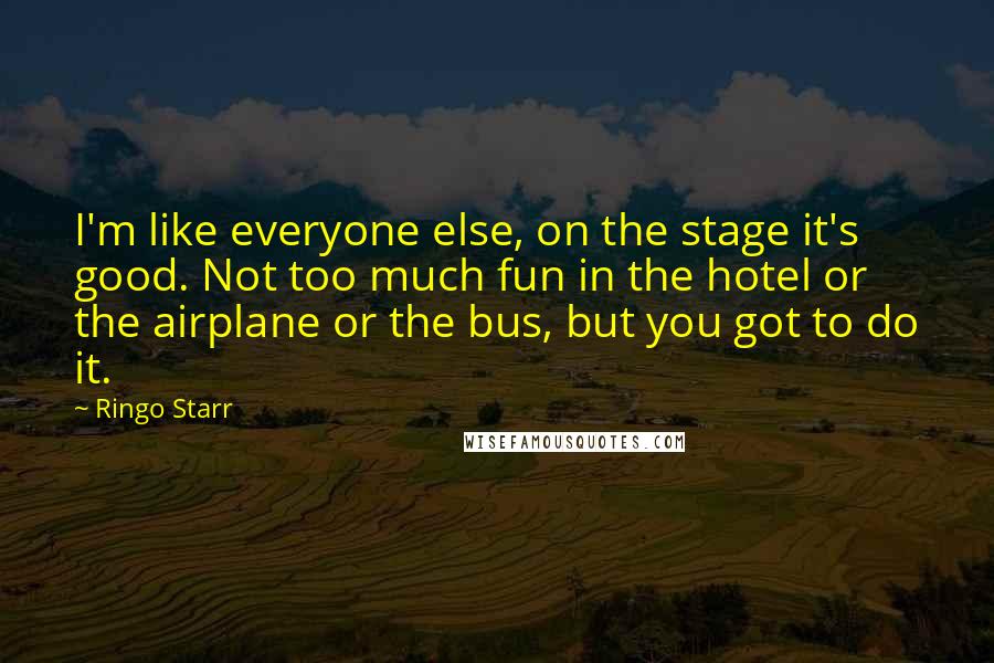 Ringo Starr Quotes: I'm like everyone else, on the stage it's good. Not too much fun in the hotel or the airplane or the bus, but you got to do it.