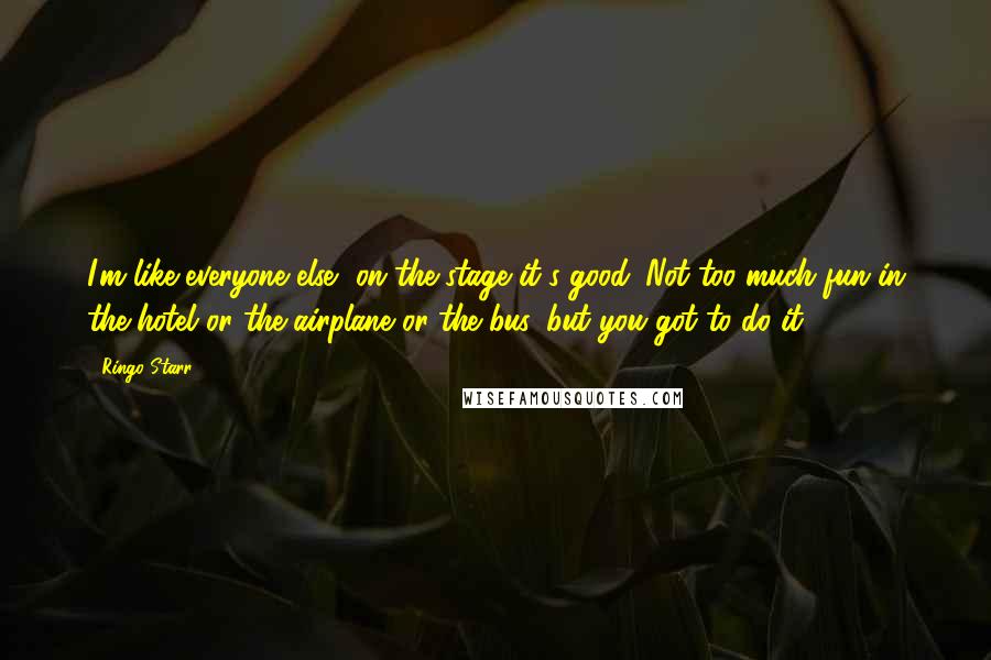 Ringo Starr Quotes: I'm like everyone else, on the stage it's good. Not too much fun in the hotel or the airplane or the bus, but you got to do it.