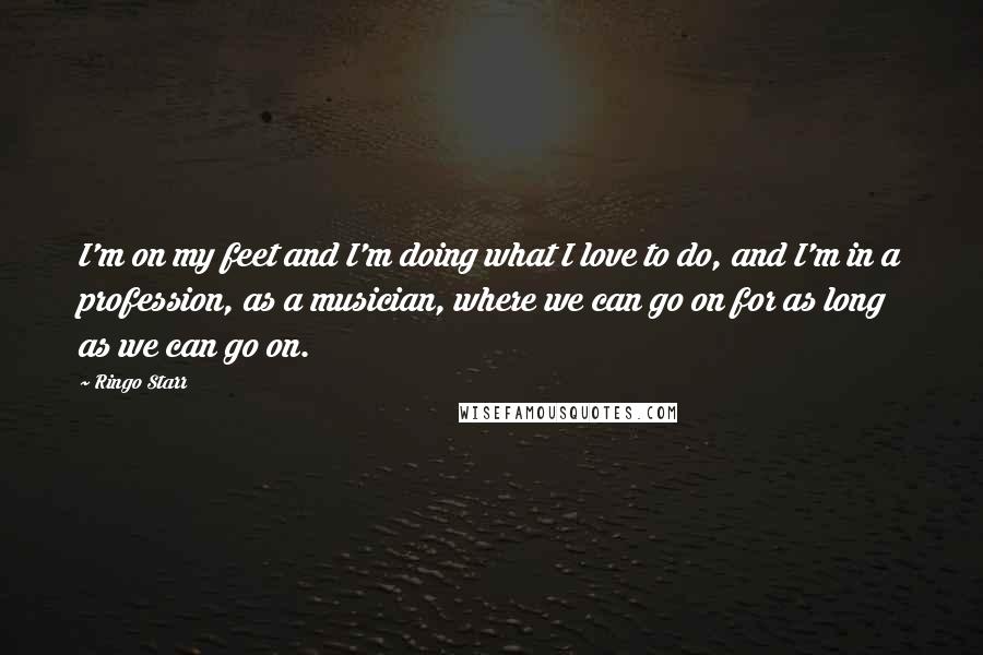 Ringo Starr Quotes: I'm on my feet and I'm doing what I love to do, and I'm in a profession, as a musician, where we can go on for as long as we can go on.