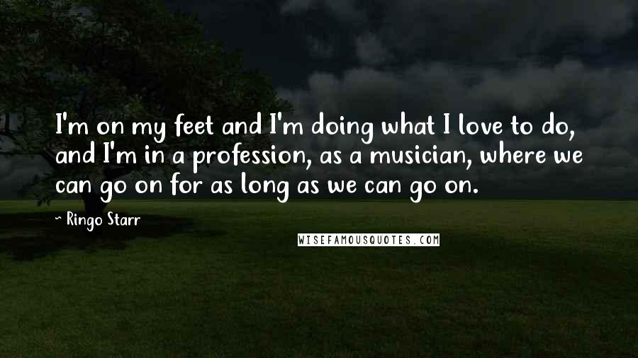 Ringo Starr Quotes: I'm on my feet and I'm doing what I love to do, and I'm in a profession, as a musician, where we can go on for as long as we can go on.