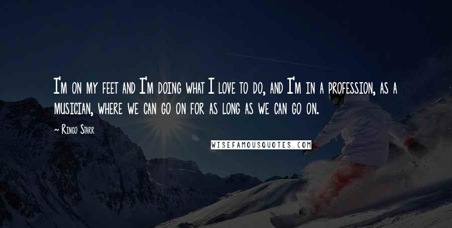 Ringo Starr Quotes: I'm on my feet and I'm doing what I love to do, and I'm in a profession, as a musician, where we can go on for as long as we can go on.