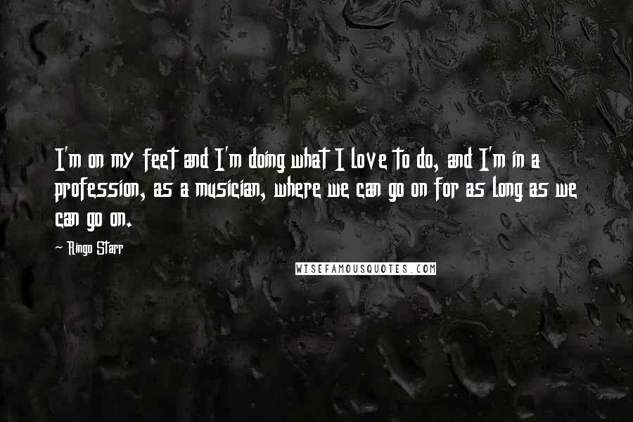 Ringo Starr Quotes: I'm on my feet and I'm doing what I love to do, and I'm in a profession, as a musician, where we can go on for as long as we can go on.