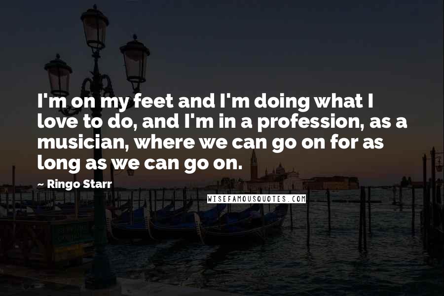 Ringo Starr Quotes: I'm on my feet and I'm doing what I love to do, and I'm in a profession, as a musician, where we can go on for as long as we can go on.