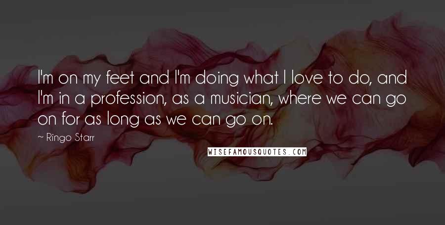 Ringo Starr Quotes: I'm on my feet and I'm doing what I love to do, and I'm in a profession, as a musician, where we can go on for as long as we can go on.