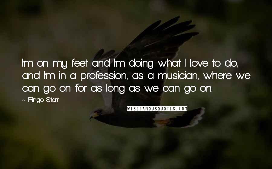 Ringo Starr Quotes: I'm on my feet and I'm doing what I love to do, and I'm in a profession, as a musician, where we can go on for as long as we can go on.