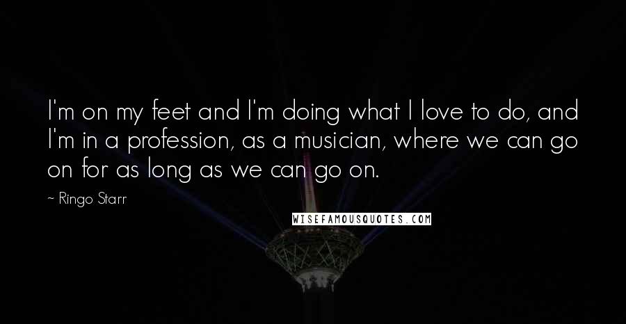 Ringo Starr Quotes: I'm on my feet and I'm doing what I love to do, and I'm in a profession, as a musician, where we can go on for as long as we can go on.