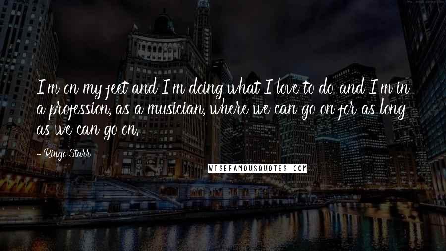 Ringo Starr Quotes: I'm on my feet and I'm doing what I love to do, and I'm in a profession, as a musician, where we can go on for as long as we can go on.